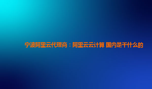 宁波阿里云代理商：阿里云云计算 国内是干什么的
