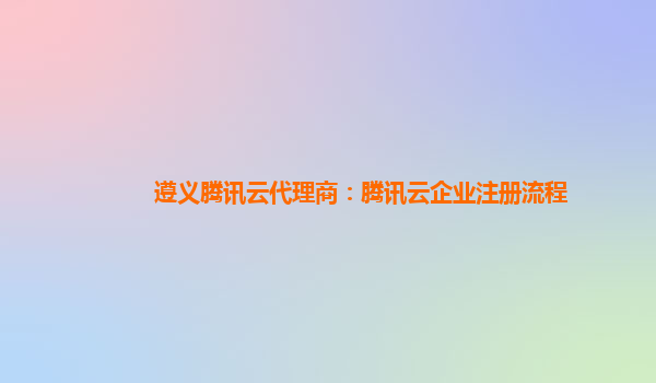 遵义腾讯云代理商：腾讯云企业注册流程