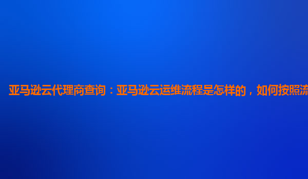 亚马逊云代理商查询：亚马逊云运维流程是怎样的，如何按照流程购买？