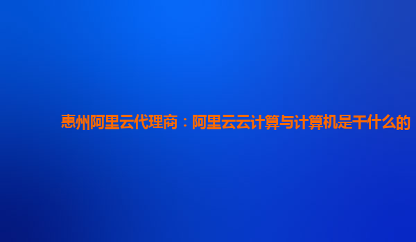 惠州阿里云代理商：阿里云云计算与计算机是干什么的