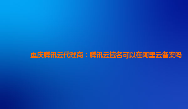 重庆腾讯云代理商：腾讯云域名可以在阿里云备案吗