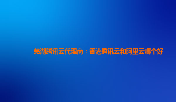 芜湖腾讯云代理商：香港腾讯云和阿里云哪个好