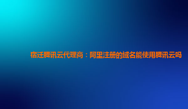 宿迁腾讯云代理商：阿里注册的域名能使用腾讯云吗