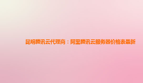 昆明腾讯云代理商：阿里腾讯云服务器价格表最新