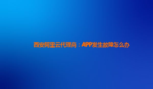 西安阿里云代理商：APP发生故障怎么办