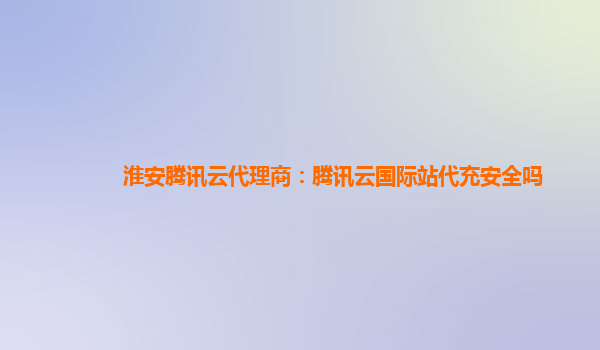 淮安腾讯云代理商：腾讯云国际站代充安全吗