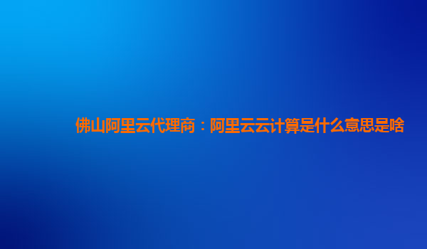 佛山阿里云代理商：阿里云云计算是什么意思是啥