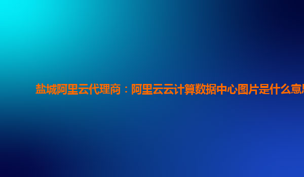 盐城阿里云代理商：阿里云云计算数据中心图片是什么意思
