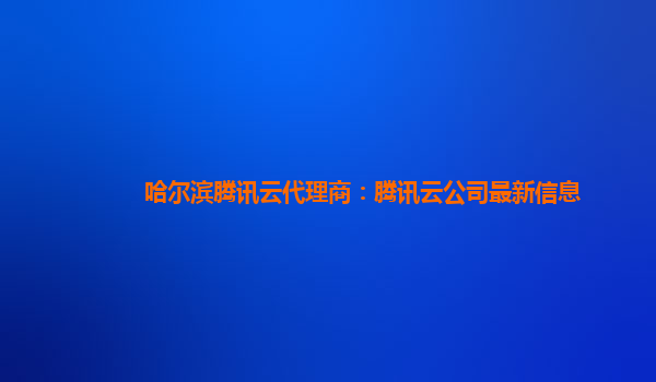 哈尔滨腾讯云代理商：腾讯云公司最新信息