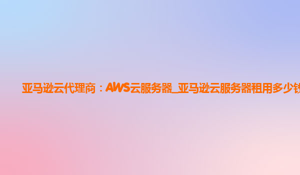 亚马逊云代理商：AWS云服务器_亚马逊云服务器租用多少钱?