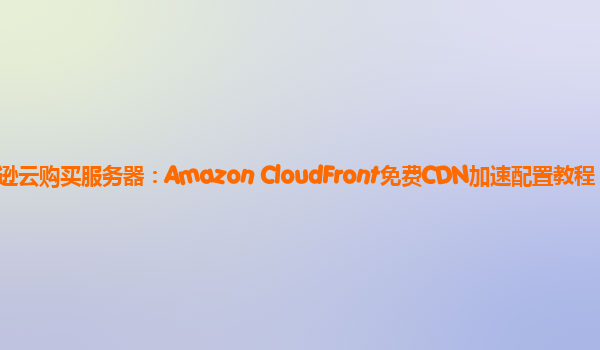 亚马逊云购买服务器：Amazon CloudFront免费CDN加速配置教程？