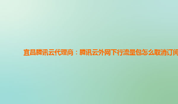 宜昌腾讯云代理商：腾讯云外网下行流量包怎么取消订阅