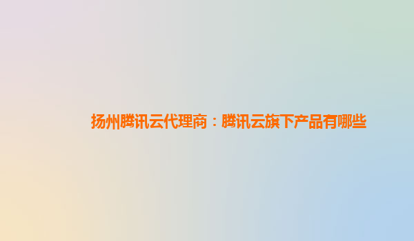 扬州腾讯云代理商：腾讯云旗下产品有哪些