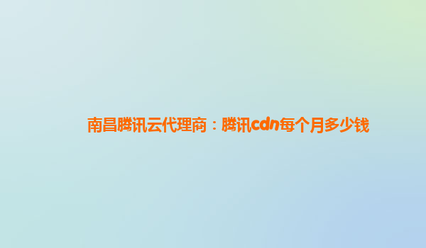 南昌腾讯云代理商：腾讯cdn每个月多少钱