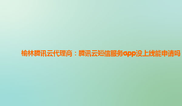 榆林腾讯云代理商：腾讯云短信服务app没上线能申请吗