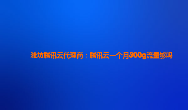 潍坊腾讯云代理商：腾讯云一个月300g流量够吗