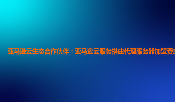 亚马逊云生态合作伙伴：亚马逊云服务搭建代理服务器加盟费多少钱？