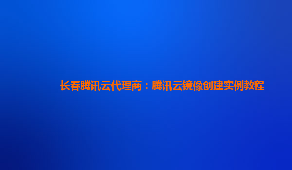 长春腾讯云代理商：腾讯云镜像创建实例教程