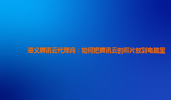 遵义腾讯云代理商：如何把腾讯云的照片放到电脑里