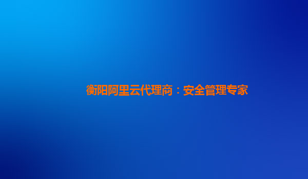 衡阳阿里云代理商：安全管理专家