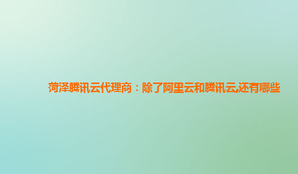 菏泽腾讯云代理商：除了阿里云和腾讯云,还有哪些