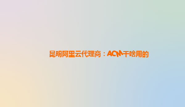 昆明阿里云代理商：ACM干啥用的