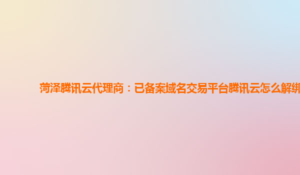 菏泽腾讯云代理商：已备案域名交易平台腾讯云怎么解绑