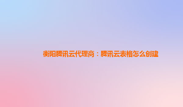 衡阳腾讯云代理商：腾讯云表格怎么创建