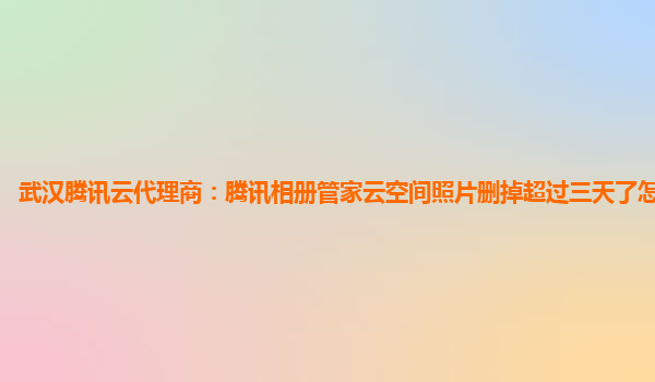 武汉腾讯云代理商：腾讯相册管家云空间照片删掉超过三天了怎么恢复?