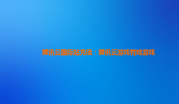 腾讯云国际站充值：腾讯云游戏有啥游戏