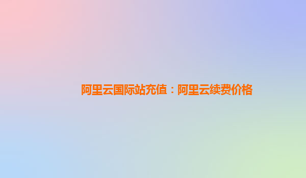 阿里云国际站充值：阿里云续费价格