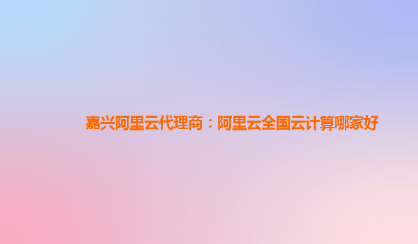 嘉兴阿里云代理商：阿里云全国云计算哪家好