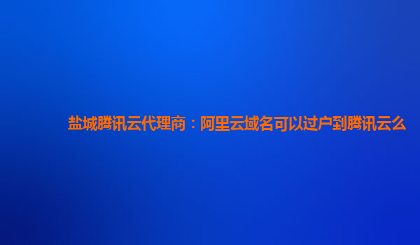 盐城腾讯云代理商：阿里云域名可以过户到腾讯云么