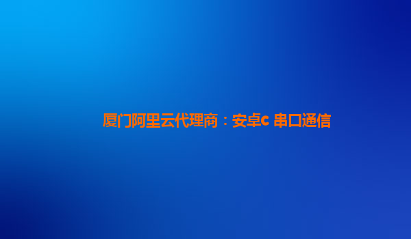 厦门阿里云代理商：安卓c 串口通信