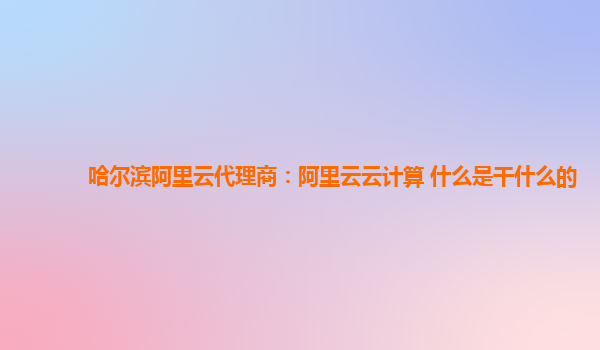 哈尔滨阿里云代理商：阿里云云计算 什么是干什么的