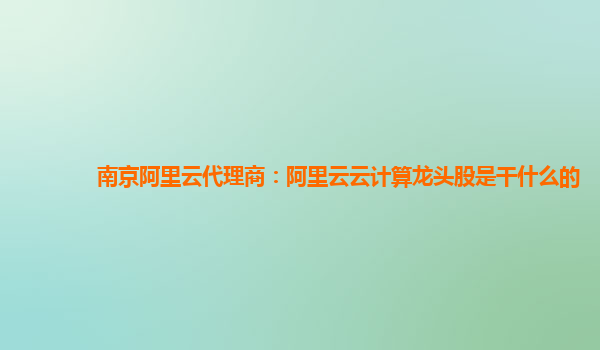 南京阿里云代理商：阿里云云计算龙头股是干什么的