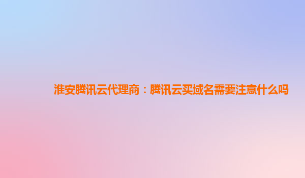 淮安腾讯云代理商：腾讯云买域名需要注意什么吗