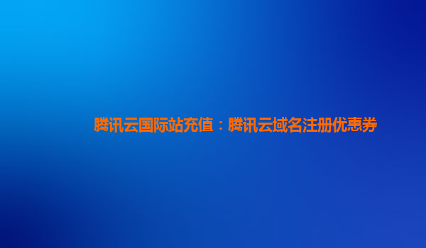 腾讯云国际站充值：腾讯云域名注册优惠券