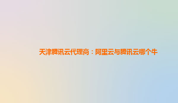 天津腾讯云代理商：阿里云与腾讯云哪个牛