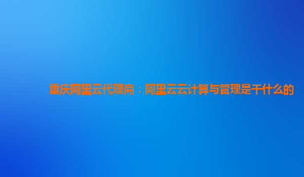 重庆阿里云代理商：阿里云云计算与管理是干什么的