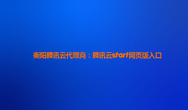 衡阳腾讯云代理商：腾讯云start网页版入口