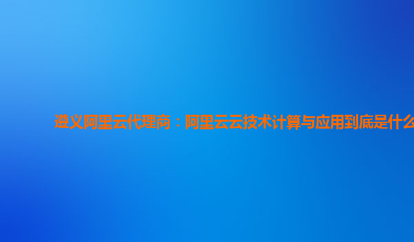 遵义阿里云代理商：阿里云云技术计算与应用到底是什么
