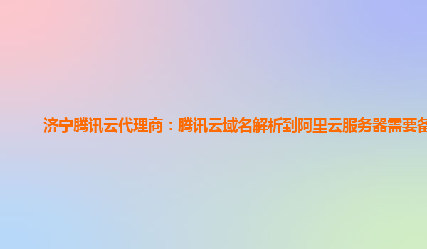 济宁腾讯云代理商：腾讯云域名解析到阿里云服务器需要备案