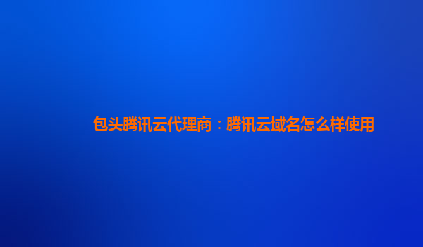 包头腾讯云代理商：腾讯云域名怎么样使用