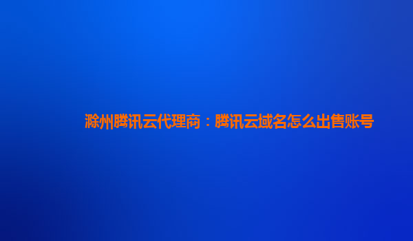 滁州腾讯云代理商：腾讯云域名怎么出售账号