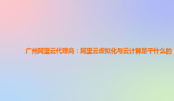 广州阿里云代理商：阿里云虚拟化与云计算是干什么的