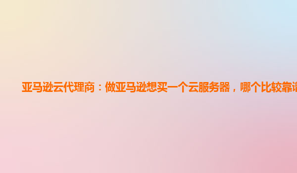 亚马逊云代理商：做亚马逊想买一个云服务器，哪个比较靠谱呢？