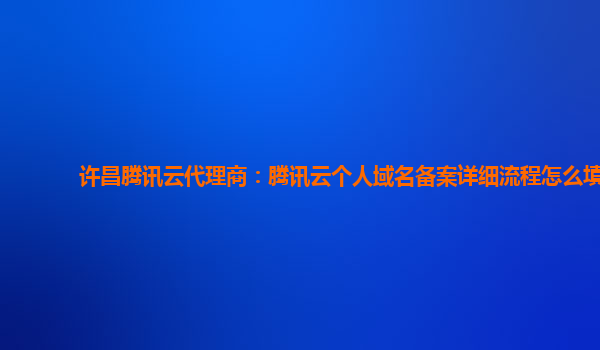 许昌腾讯云代理商：腾讯云个人域名备案详细流程怎么填