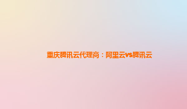重庆腾讯云代理商：阿里云vs腾讯云
