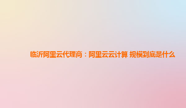临沂阿里云代理商：阿里云云计算 规模到底是什么